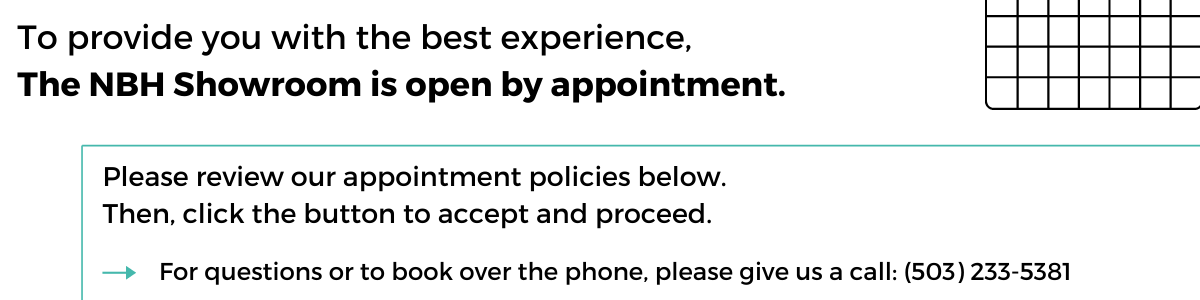 Appointment Page Header To provide you with the best experience, the NBH Showroom is open by appointment only. Please review our appointment policies below. Then, click the button to accept and procced. For questions or to book over the phone, please give us a call at 503-233-5381.